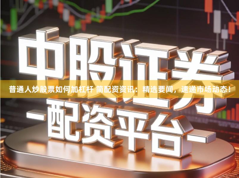 普通人炒股票如何加杠杆 简配资资讯：精选要闻，速递市场动态！