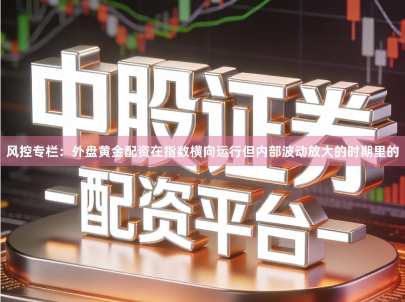 风控专栏：外盘黄金配资在指数横向运行但内部波动放大的时期里的