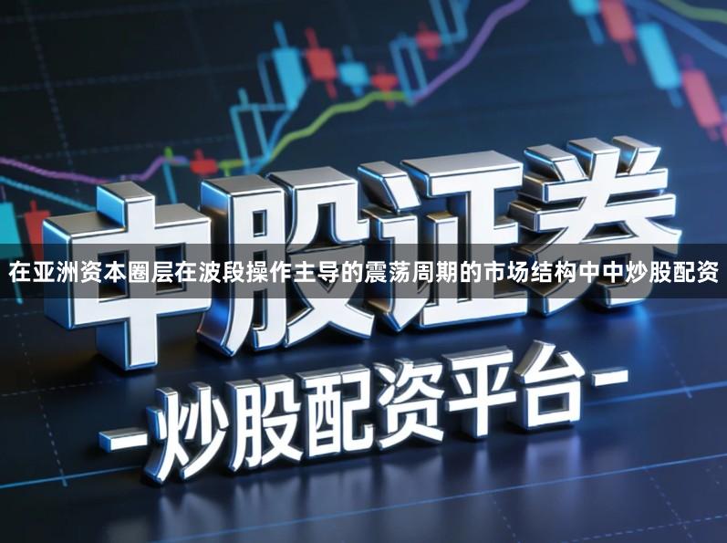在亚洲资本圈层在波段操作主导的震荡周期的市场结构中中炒股配资