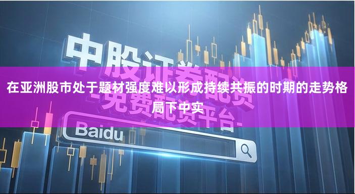 在亚洲股市处于题材强度难以形成持续共振的时期的走势格局下中实