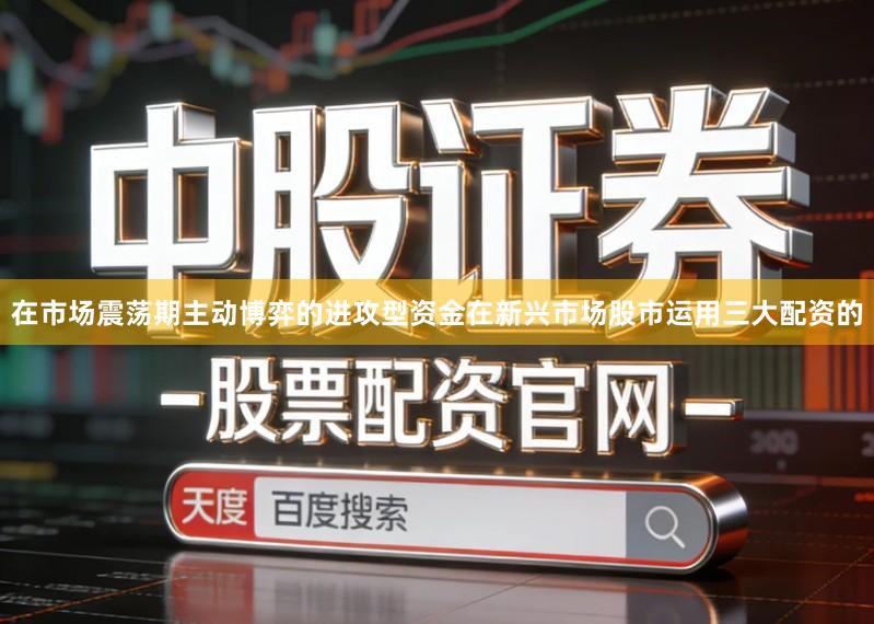 在市场震荡期主动博弈的进攻型资金在新兴市场股市运用三大配资的