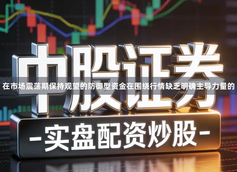 在市场震荡期保持观望的防御型资金在围绕行情缺乏明确主导力量的