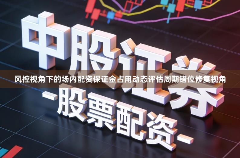 风控视角下的场内配资保证金占用动态评估周期错位修复视角