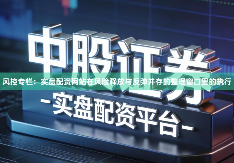 风控专栏：实盘配资网站在风险释放与反弹并存的整理窗口里的执行
